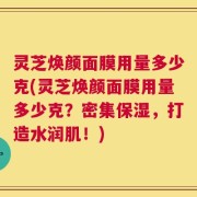 灵芝焕颜面膜用量多少克(灵芝焕颜面膜用量多少克？密集保湿，打造水润肌！)