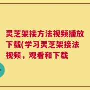 灵芝架接方法视频播放下载(学习灵芝架接法视频，观看和下载