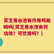 灵芝用水泡有作用吗能喝吗(灵芝用水泡有何功效？可饮用吗？)
