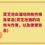 灵芝泡白酒功效和作用及禁忌(灵芝泡酒的功效与作用，以及使用禁忌)