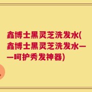 鑫博士黑灵芝洗发水(鑫博士黑灵芝洗发水——呵护秀发神器)