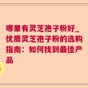 哪里有灵芝孢子粉好_优质灵芝孢子粉的选购指南：如何找到最佳产品