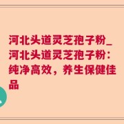 河北头道灵芝孢子粉_河北头道灵芝孢子粉：纯净高效，养生保健佳品
