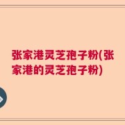 张家港灵芝孢子粉(张家港的灵芝孢子粉)