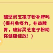 破壁灵芝孢子粉补脾吗(提升免疫力，补益脾胃，破解灵芝孢子粉助你健康绽放！)