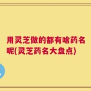 用灵芝做的都有啥药名呢(灵芝药名大盘点)