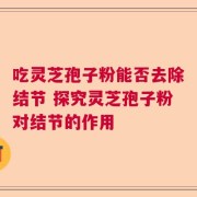 吃灵芝孢子粉能否去除结节 探究灵芝孢子粉对结节的作用