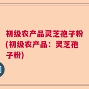 初级农产品灵芝孢子粉(初级农产品：灵芝孢子粉)
