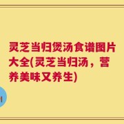 灵芝当归煲汤食谱图片大全(灵芝当归汤，营养美味又养生)