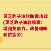 灵芝豹子油软胶囊功效(灵芝豹子油软胶囊：增强免疫力，改善睡眠和抗疲劳)