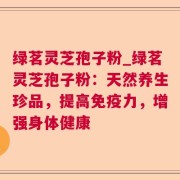 绿茗灵芝孢子粉_绿茗灵芝孢子粉:天然养生珍品,提高免疫力,增强身体健康