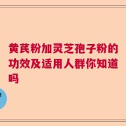 黄芪粉加灵芝孢子粉的功效及适用人群你知道吗