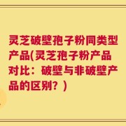灵芝破壁孢子粉同类型产品(灵芝孢子粉产品对比：破壁与非破壁产品的区别？)