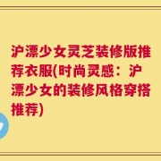 沪漂少女灵芝装修版推荐衣服(时尚灵感：沪漂少女的装修风格穿搭推荐)