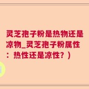 灵芝孢子粉是热物还是凉物_灵芝孢子粉属性：热性还是凉性？)