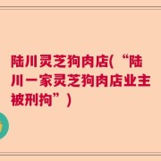 陆川灵芝狗肉店(“陆川一家灵芝狗肉店业主被刑拘”)