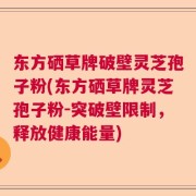 东方硒草牌破壁灵芝孢子粉(东方硒草牌灵芝孢子粉-突破壁限制，释放健康能量)