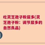 吃灵芝孢子粉尿多(灵芝孢子粉：调节尿多的自然良品)