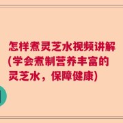 怎样煮灵芝水视频讲解(学会煮制营养丰富的灵芝水，保障健康)