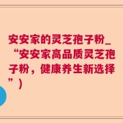 安安家的灵芝孢子粉_“安安家高品质灵芝孢子粉，健康养生新选择”)