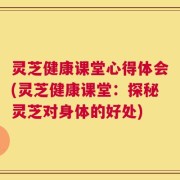 灵芝健康课堂心得体会(灵芝健康课堂：探秘灵芝对身体的好处)