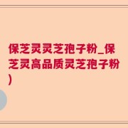 保芝灵灵芝孢子粉_保芝灵高品质灵芝孢子粉)