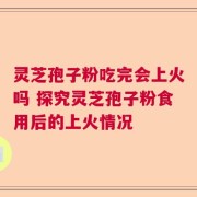 灵芝孢子粉吃完会上火吗 探究灵芝孢子粉食用后的上火情况