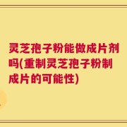 灵芝孢子粉能做成片剂吗(重制灵芝孢子粉制成片的可能性)