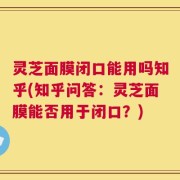 灵芝面膜闭口能用吗知乎(知乎问答：灵芝面膜能否用于闭口？)