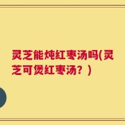 灵芝能炖红枣汤吗(灵芝可煲红枣汤？)