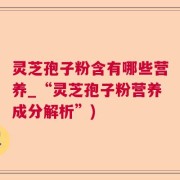 灵芝孢子粉含有哪些营养_“灵芝孢子粉营养成分解析”)