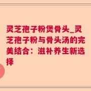 灵芝孢子粉煲骨头_灵芝孢子粉与骨头汤的完美结合：滋补养生新选择