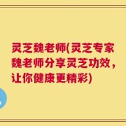 灵芝魏老师(灵芝专家魏老师分享灵芝功效，让你健康更精彩)