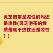 灵芝泡茶是凉性的吗还是热性(灵芝泡茶的性质是属于热性还是凉性？)