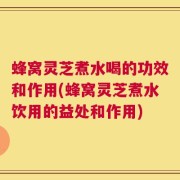 蜂窝灵芝煮水喝的功效和作用(蜂窝灵芝煮水饮用的益处和作用)