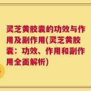 灵芝黄胶囊的功效与作用及副作用(灵芝黄胶囊：功效、作用和副作用全面解析)