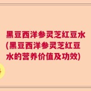 黑豆西洋参灵芝红豆水(黑豆西洋参灵芝红豆水的营养价值及功效)