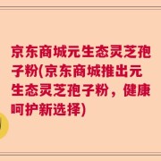 京东商城元生态灵芝孢子粉(京东商城推出元生态灵芝孢子粉，健康呵护新选择)