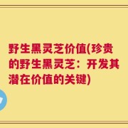 野生黑灵芝价值(珍贵的野生黑灵芝：开发其潜在价值的关键)