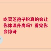 吃灵芝孢子粉真的会让你体温升高吗？看完你会惊讶