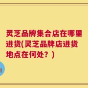 灵芝品牌集合店在哪里进货(灵芝品牌店进货地点在何处？)