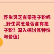 野生灵芝有带孢子粉吗_野生灵芝是否含有孢子粉？深入探讨其特性与价值)