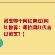 灵芝哪个网红带过(网红推荐：哪位网红代言过灵芝？)