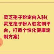 灵芝孢子粉定向入驻(灵芝孢子粉入驻定制平台，打造个性化健康定制方案)