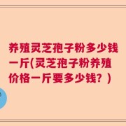 养殖灵芝孢子粉多少钱一斤(灵芝孢子粉养殖价格一斤要多少钱？)