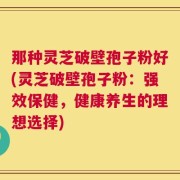 那种灵芝破壁孢子粉好(灵芝破壁孢子粉：强效保健，健康养生的理想选择)