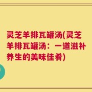 灵芝羊排瓦罐汤(灵芝羊排瓦罐汤：一道滋补养生的美味佳肴)