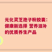 元化灵芝孢子粉胶囊：健康新选择 营养滋补的优质养生产品