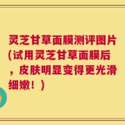 灵芝甘草面膜测评图片(试用灵芝甘草面膜后，皮肤明显变得更光滑细嫩！)