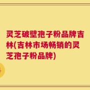 灵芝破壁孢子粉品牌吉林(吉林市场畅销的灵芝孢子粉品牌)